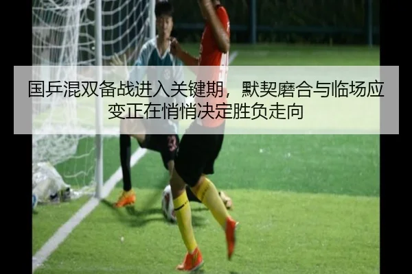 国乒混双备战进入关键期，默契磨合与临场应变正在悄悄决定胜负走向